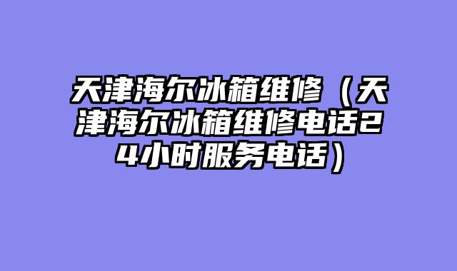 天津海尔冰箱维修（天津海尔冰箱维修电话24小时服务电话）