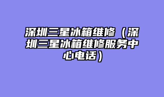 深圳三星冰箱维修（深圳三星冰箱维修服务中心电话）