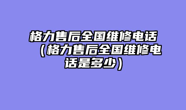 格力售后全国维修电话（格力售后全国维修电话是多少）