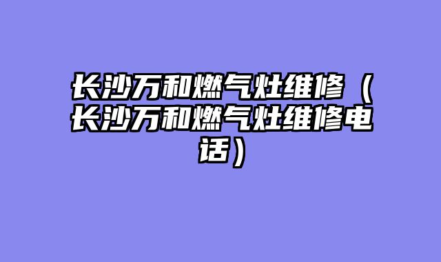 长沙万和燃气灶维修（长沙万和燃气灶维修电话）