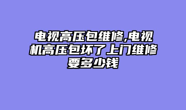 电视高压包维修,电视机高压包坏了上门维修要多少钱