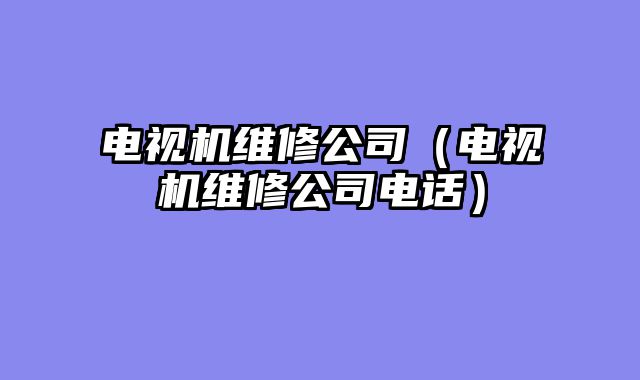 电视机维修公司（电视机维修公司电话）