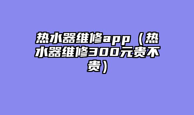 热水器维修app（热水器维修300元贵不贵）