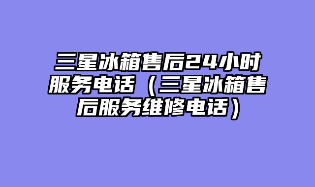 三星冰箱售后24小时服务电话（三星冰箱售后服务维修电话）