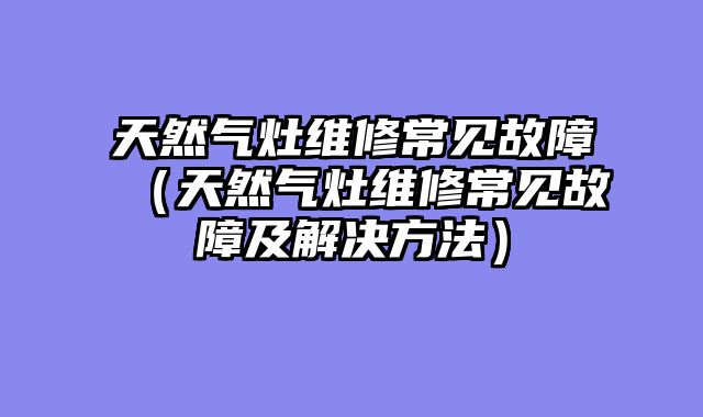 天然气灶维修常见故障（天然气灶维修常见故障及解决方法）