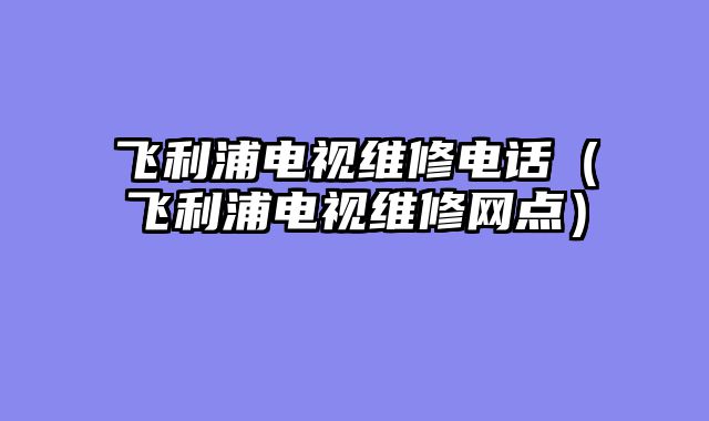 飞利浦电视维修电话（飞利浦电视维修网点）