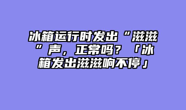 冰箱运行时发出“滋滋”声，正常吗？「冰箱发出滋滋响不停」