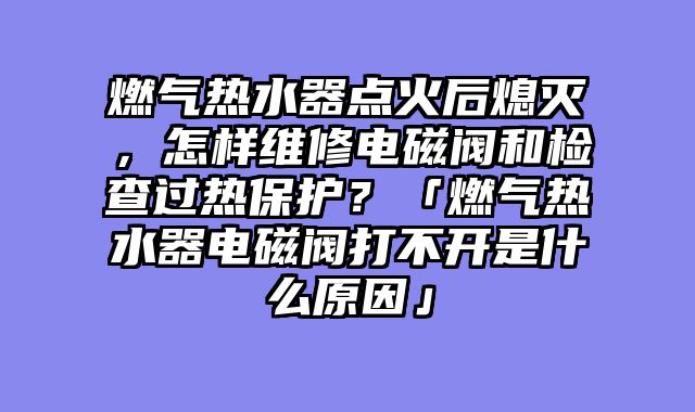 燃气热水器点火后熄灭，怎样维修电磁阀和检查过热保护？「燃气热水器电磁阀打不开是什么原因」