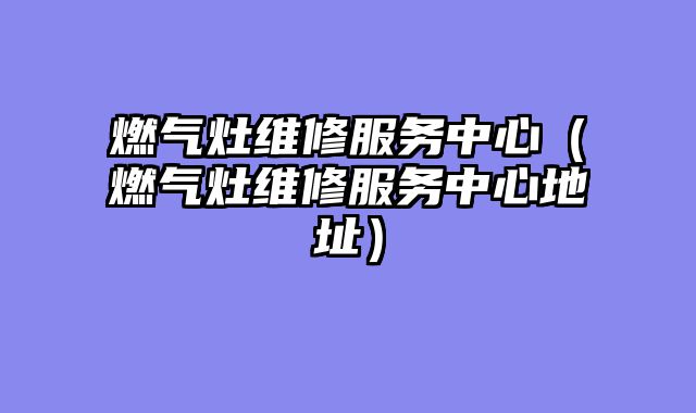 燃气灶维修服务中心（燃气灶维修服务中心地址）