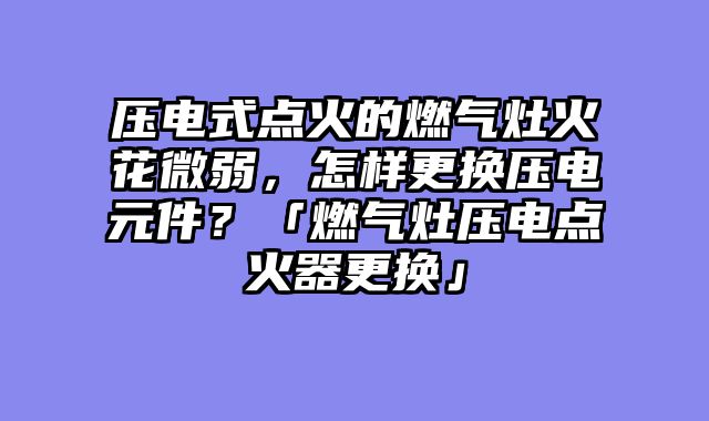 压电式点火的燃气灶火花微弱，怎样更换压电元件？「燃气灶压电点火器更换」