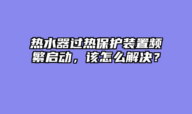 热水器过热保护装置频繁启动，该怎么解决？