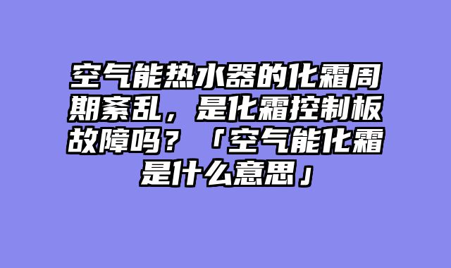空气能热水器的化霜周期紊乱，是化霜控制板故障吗？「空气能化霜是什么意思」