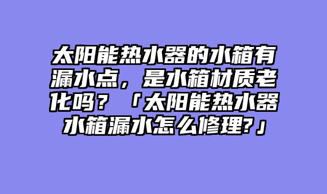 太阳能热水器的水箱有漏水点，是水箱材质老化吗？「太阳能热水器水箱漏水怎么修理?」