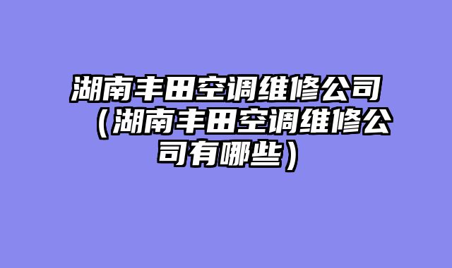 湖南丰田空调维修公司（湖南丰田空调维修公司有哪些）