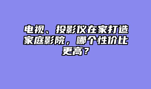 电视、投影仪在家打造家庭影院，哪个性价比更高？