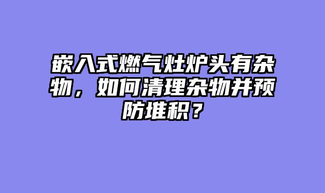 嵌入式燃气灶炉头有杂物，如何清理杂物并预防堆积？
