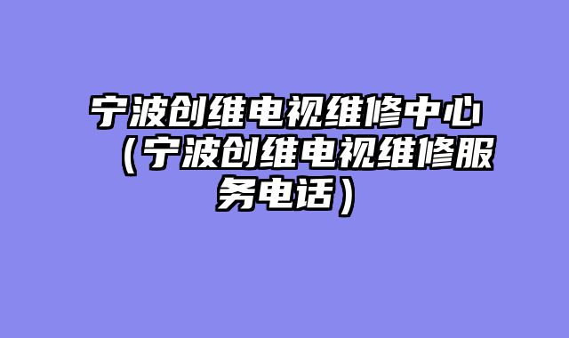 宁波创维电视维修中心（宁波创维电视维修服务电话）