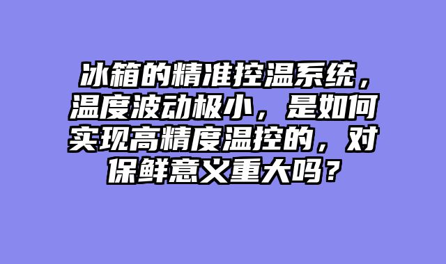 冰箱的精准控温系统，温度波动极小，是如何实现高精度温控的，对保鲜意义重大吗？