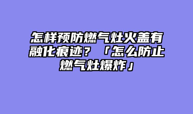 怎样预防燃气灶火盖有融化痕迹？「怎么防止燃气灶爆炸」