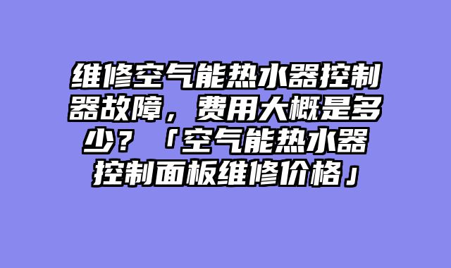 维修空气能热水器控制器故障，费用大概是多少？「空气能热水器控制面板维修价格」