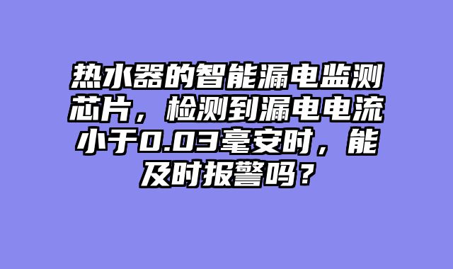 热水器的智能漏电监测芯片，检测到漏电电流小于0.03毫安时，能及时报警吗？
