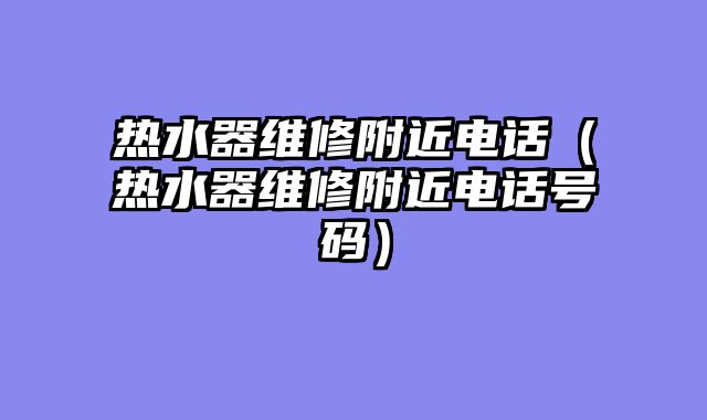 热水器维修附近电话（热水器维修附近电话号码）