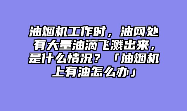 油烟机工作时，油网处有大量油滴飞溅出来，是什么情况？「油烟机上有油怎么办」