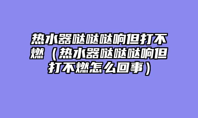 热水器哒哒哒响但打不燃（热水器哒哒哒响但打不燃怎么回事）