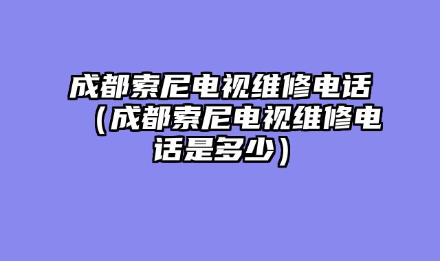 成都索尼电视维修电话（成都索尼电视维修电话是多少）