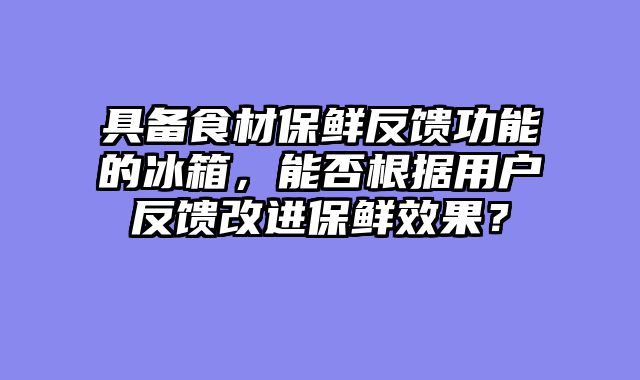 具备食材保鲜反馈功能的冰箱，能否根据用户反馈改进保鲜效果？