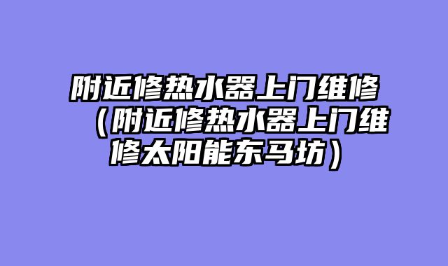 附近修热水器上门维修（附近修热水器上门维修太阳能东马坊）