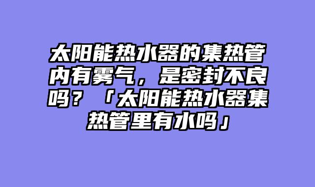 太阳能热水器的集热管内有雾气，是密封不良吗？「太阳能热水器集热管里有水吗」