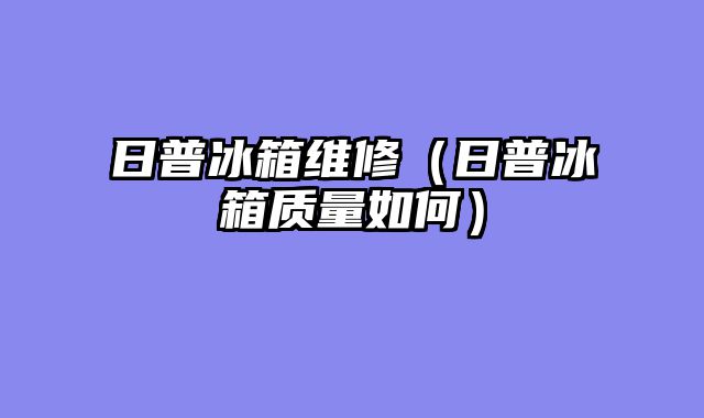 日普冰箱维修（日普冰箱质量如何）