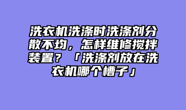 洗衣机洗涤时洗涤剂分散不均，怎样维修搅拌装置？「洗涤剂放在洗衣机哪个槽子」