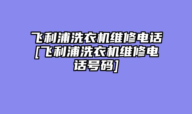 飞利浦洗衣机维修电话[飞利浦洗衣机维修电话号码]