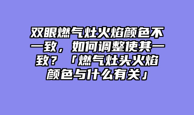 双眼燃气灶火焰颜色不一致，如何调整使其一致？「燃气灶头火焰颜色与什么有关」