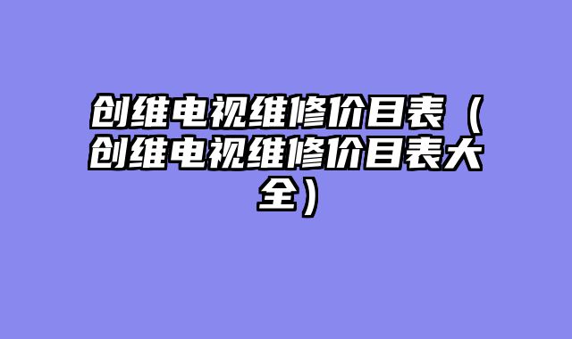创维电视维修价目表（创维电视维修价目表大全）