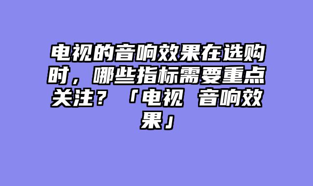 电视的音响效果在选购时，哪些指标需要重点关注？「电视 音响效果」