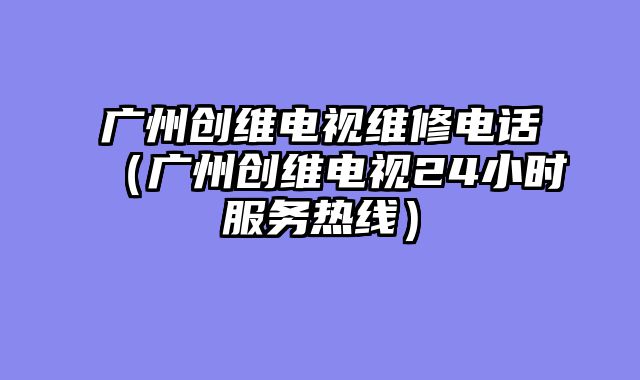 广州创维电视维修电话（广州创维电视24小时服务热线）