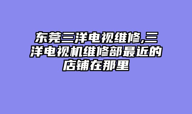 东莞三洋电视维修,三洋电视机维修部最近的店铺在那里