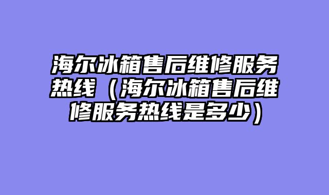 海尔冰箱售后维修服务热线（海尔冰箱售后维修服务热线是多少）