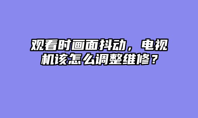 观看时画面抖动，电视机该怎么调整维修？