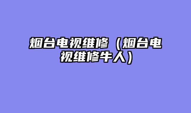 烟台电视维修（烟台电视维修牛人）