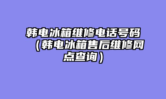 韩电冰箱维修电话号码（韩电冰箱售后维修网点查询）
