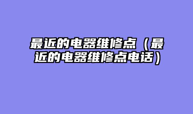 最近的电器维修点（最近的电器维修点电话）