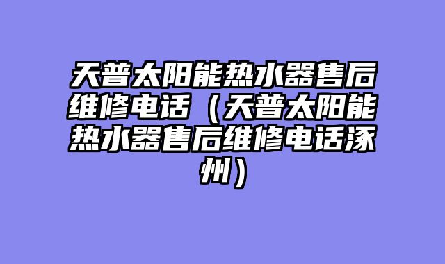 天普太阳能热水器售后维修电话（天普太阳能热水器售后维修电话涿州）