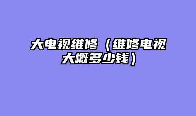 大电视维修（维修电视大概多少钱）