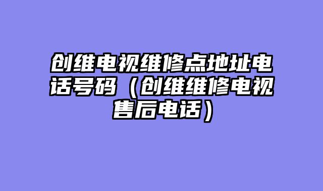 创维电视维修点地址电话号码（创维维修电视售后电话）