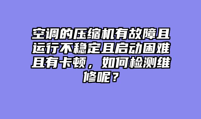 空调的压缩机有故障且运行不稳定且启动困难且有卡顿，如何检测维修呢？
