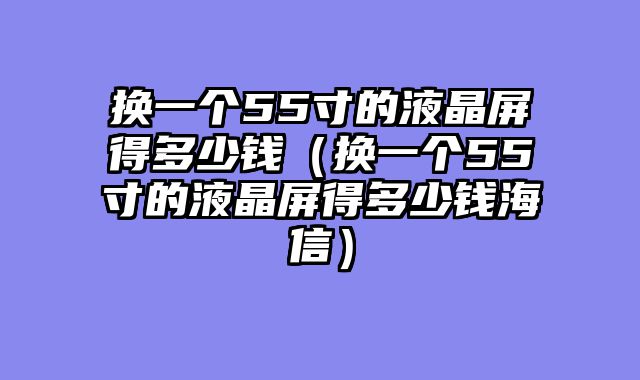 换一个55寸的液晶屏得多少钱（换一个55寸的液晶屏得多少钱海信）